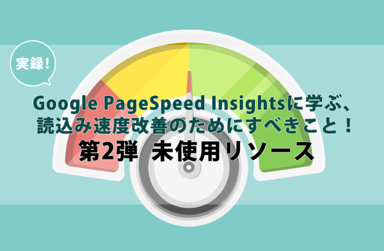 実録！Google PageSpeed Insightsに学ぶ、込み速度改善のためにすべきこと！第2弾  未使用リソース
